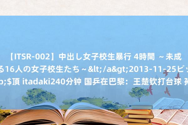 【ITSR-002】中出し女子校生暴行 4時間 ～未成熟なカラダを弄ばれる16人の女子校生たち～</a>2013-11-25ビッグモーカル&$頂 itadaki240分钟 国乒在巴黎：王楚钦打台球 孙颖莎念念看羽毛球！乒乓球赛场装修中