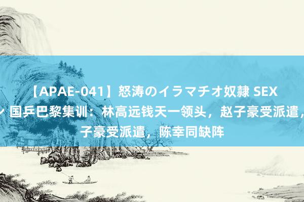 【APAE-041】怒涛のイラマチオ奴隷 SEXコレクション 国乒巴黎集训：林高远钱天一领头，赵子豪受派遣，陈幸同缺阵