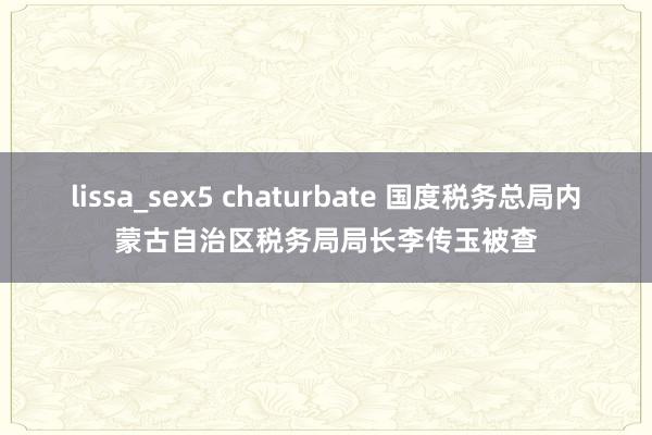 lissa_sex5 chaturbate 国度税务总局内蒙古自治区税务局局长李传玉被查