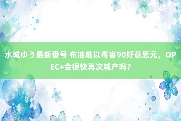 水城ゆう最新番号 布油难以毒害90好意思元，OPEC+会很快再次减产吗？