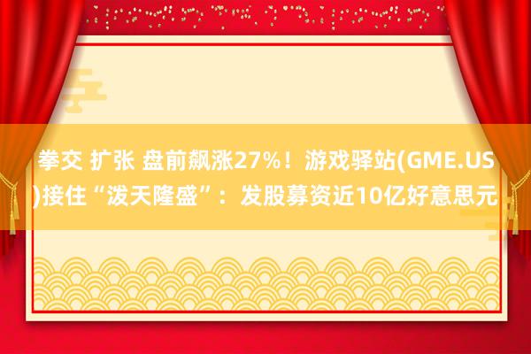 拳交 扩张 盘前飙涨27%！游戏驿站(GME.US)接住“泼天隆盛”：发股募资近10亿好意思元