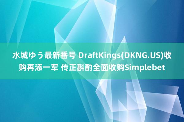 水城ゆう最新番号 DraftKings(DKNG.US)收购再添一军 传正斟酌全面收购Simplebet