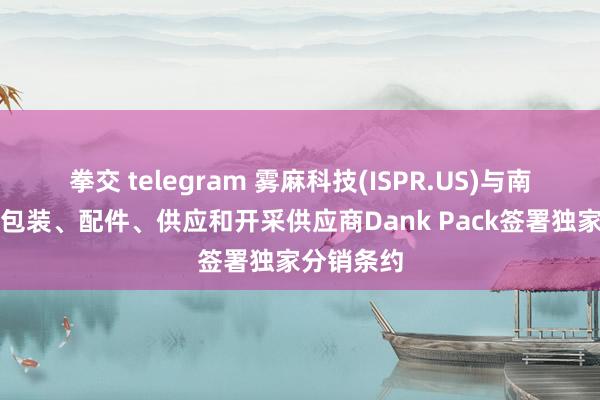 拳交 telegram 雾麻科技(ISPR.US)与南非逾越的包装、配件、供应和开采供应商Dank Pack签署独家分销条约