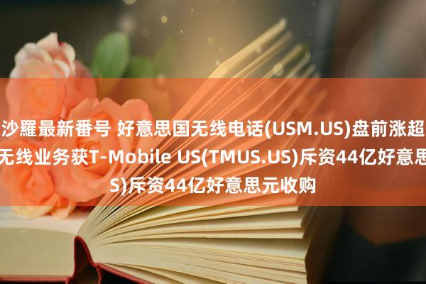 沙羅最新番号 好意思国无线电话(USM.US)盘前涨超11%！无线业务获T-Mobile US(TMUS.US)斥资44亿好意思元收购