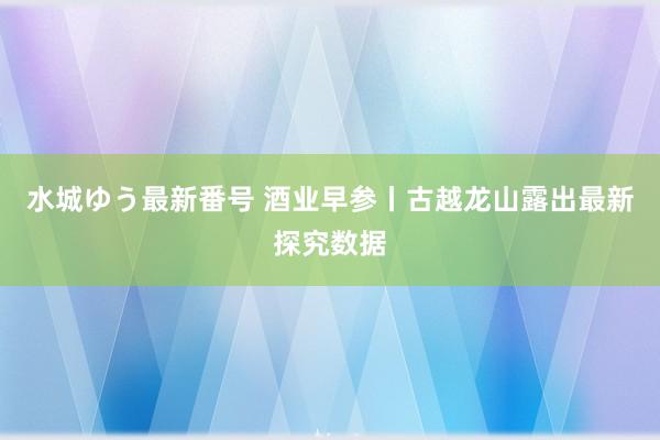 水城ゆう最新番号 酒业早参丨古越龙山露出最新探究数据