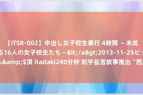 【ITSR-002】中出し女子校生暴行 4時間 ～未成熟なカラダを弄ばれる16人の女子校生たち～</a>2013-11-25ビッグモーカル&$頂 itadaki240分钟 知乎盐言故事推出“西游特辑”，收罗文体重构国民经典