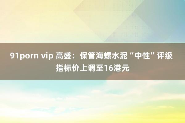 91porn vip 高盛：保管海螺水泥“中性”评级 指标价上调至16港元