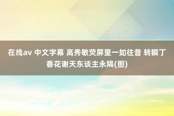 在线av 中文字幕 高秀敏荧屏里一如往昔 转瞬丁香花谢天东谈主永隔(图)