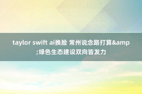 taylor swift ai换脸 常州说念路打算&绿色生态建设双向皆发力