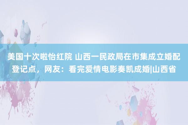 美国十次啦怡红院 山西一民政局在市集成立婚配登记点，网友：看完爱情电影奏凯成婚|山西省