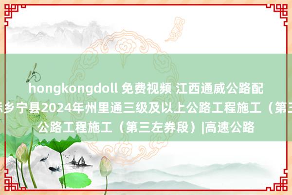 hongkongdoll 免费视频 江西通威公路配置集团有限公司中标乡宁县2024年州里通三级及以上公路工程施工（第三左券段）|高速公路