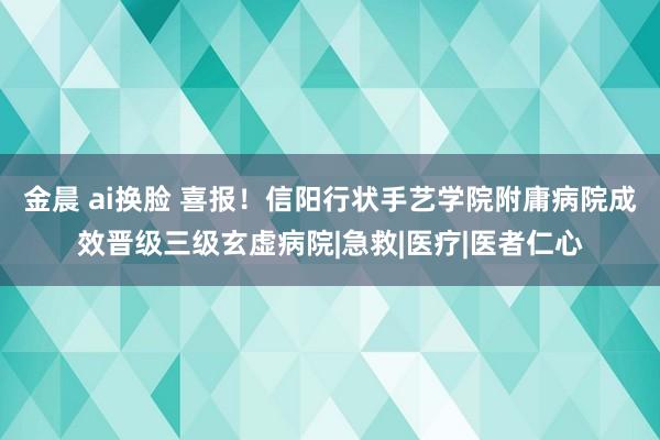 金晨 ai换脸 喜报！信阳行状手艺学院附庸病院成效晋级三级玄虚病院|急救|医疗|医者仁心