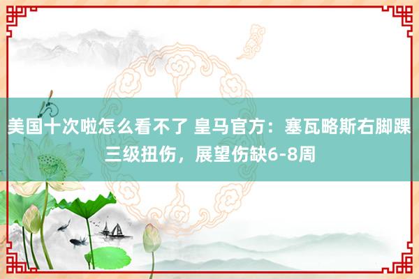 美国十次啦怎么看不了 皇马官方：塞瓦略斯右脚踝三级扭伤，展望伤缺6-8周