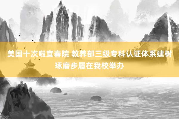 美国十次啦宜春院 教养部三级专科认证体系建树琢磨步履在我校举办