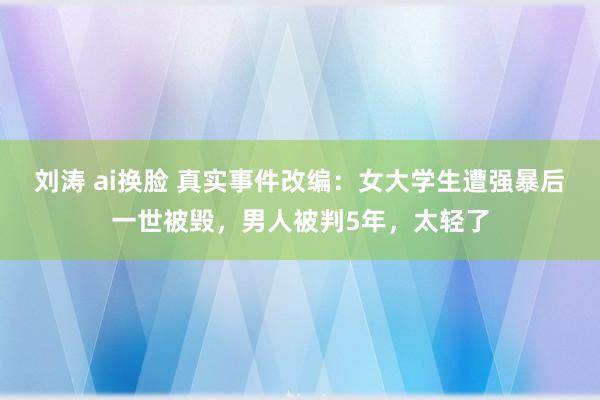 刘涛 ai换脸 真实事件改编：女大学生遭强暴后一世被毁，男人被判5年，太轻了