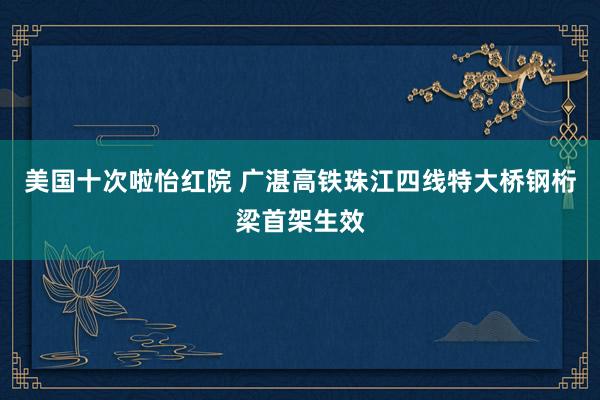 美国十次啦怡红院 广湛高铁珠江四线特大桥钢桁梁首架生效