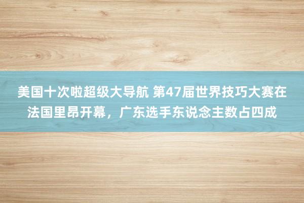 美国十次啦超级大导航 第47届世界技巧大赛在法国里昂开幕，广东选手东说念主数占四成