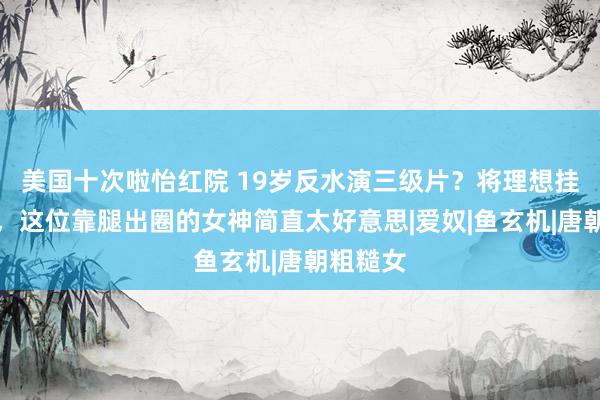 美国十次啦怡红院 19岁反水演三级片？将理想挂在脸上，这位靠腿出圈的女神简直太好意思|爱奴|鱼玄机|唐朝粗糙女