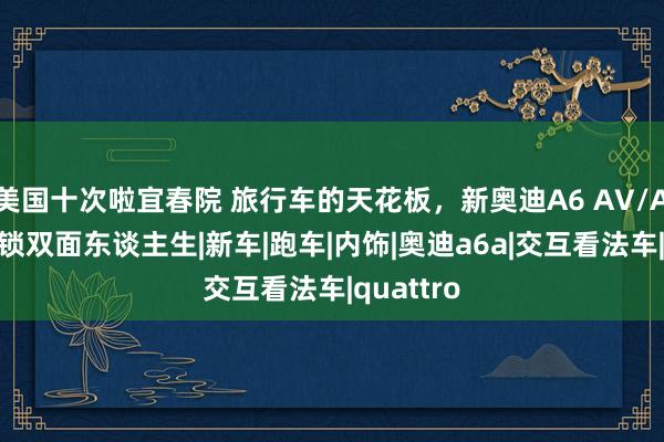 美国十次啦宜春院 旅行车的天花板，新奥迪A6 AV/AR带你解锁双面东谈主生|新车|跑车|内饰|奥迪a6a|交互看法车|quattro