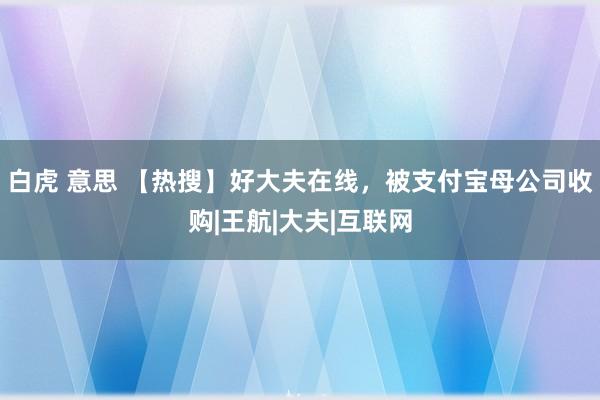 白虎 意思 【热搜】好大夫在线，被支付宝母公司收购|王航|大夫|互联网