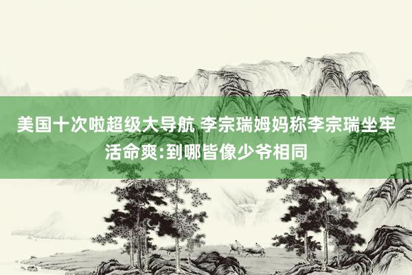 美国十次啦超级大导航 李宗瑞姆妈称李宗瑞坐牢活命爽:到哪皆像少爷相同