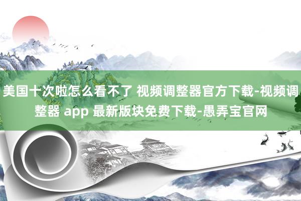 美国十次啦怎么看不了 视频调整器官方下载-视频调整器 app 最新版块免费下载-愚弄宝官网