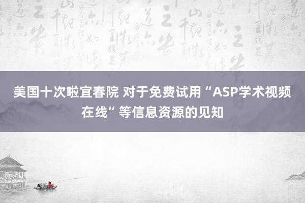 美国十次啦宜春院 对于免费试用“ASP学术视频在线”等信息资源的见知