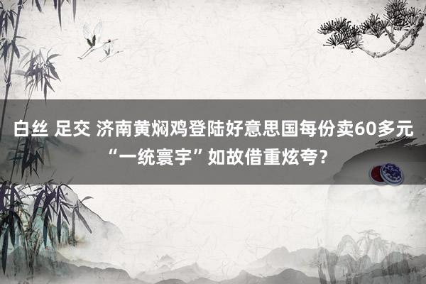 白丝 足交 济南黄焖鸡登陆好意思国每份卖60多元 “一统寰宇”如故借重炫夸？