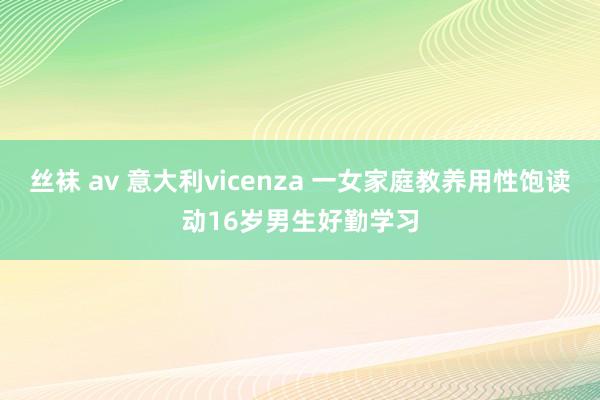 丝袜 av 意大利vicenza 一女家庭教养用性饱读动16岁男生好勤学习