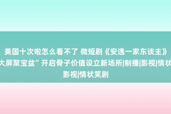 美国十次啦怎么看不了 微短剧《安逸一家东谈主》：“大屏聚宝盆”开启骨子价值设立新场所|制播|影视|情状笑剧