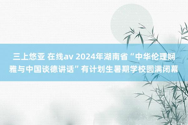 三上悠亚 在线av 2024年湖南省“中华伦理娴雅与中国谈德讲话”有计划生暑期学校圆满闭幕