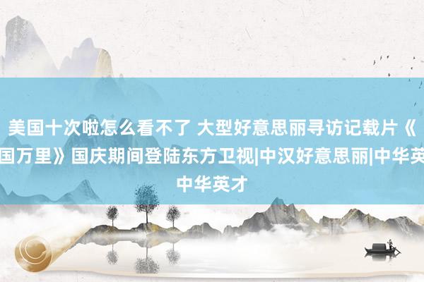 美国十次啦怎么看不了 大型好意思丽寻访记载片《家国万里》国庆期间登陆东方卫视|中汉好意思丽|中华英才