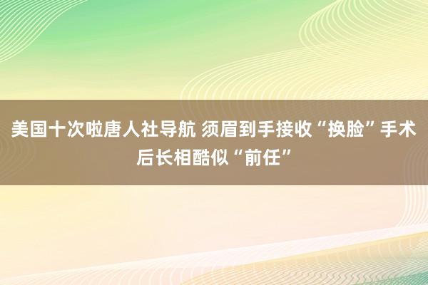 美国十次啦唐人社导航 须眉到手接收“换脸”手术后长相酷似“前任”