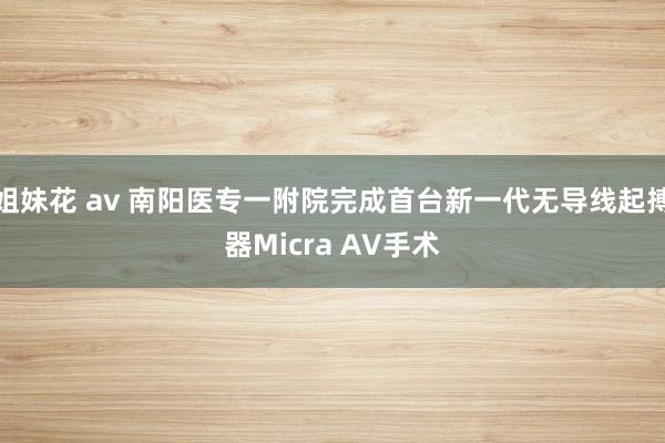 姐妹花 av 南阳医专一附院完成首台新一代无导线起搏器Micra AV手术