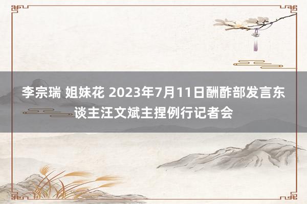 李宗瑞 姐妹花 2023年7月11日酬酢部发言东谈主汪文斌主捏例行记者会