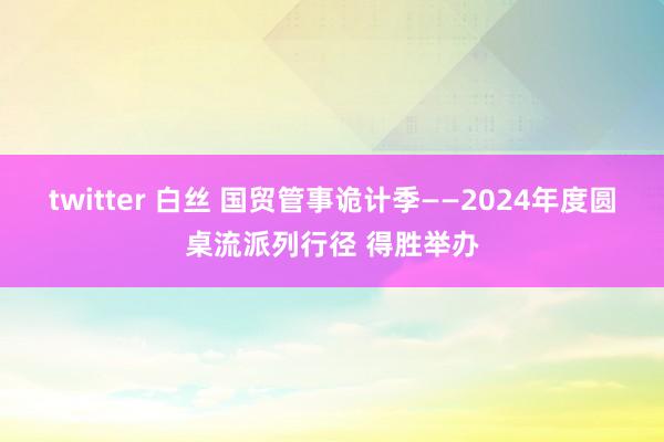 twitter 白丝 国贸管事诡计季——2024年度圆桌流派列行径 得胜举办